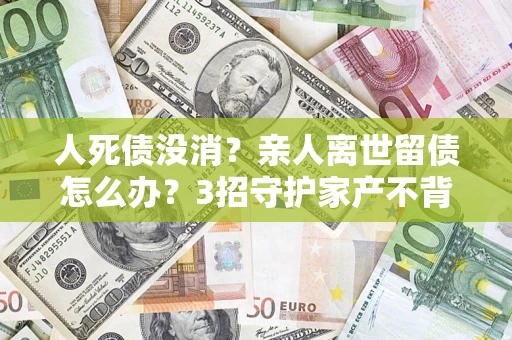 北京人死债没消？亲人离世留债怎么办？3招守护家产不背锅