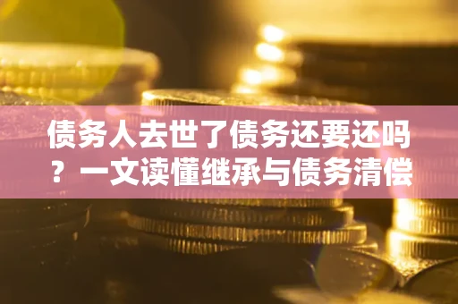 北京债务人去世了债务还要还吗？一文读懂继承与债务清偿